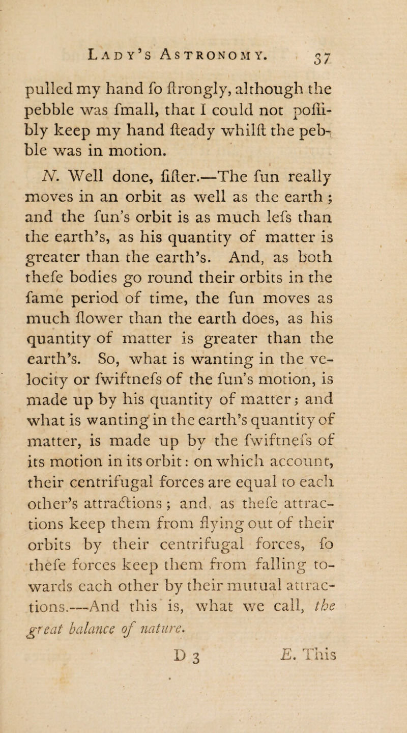 pulled my hand fo ftrongly, although the pebble was fmall, that I could not pofli- bly keep my hand fteady whilft the peb^ ble was in motion. N. Well done, lifter.—The fun really moves in an orbit as well as the earth ; and the fun’s orbit is as much lefs than the earth’s, as his quantity of matter is greater than the earth’s. And, as both thefe bodies go round their orbits in the fame period of time, the fun moves as much flower than the earth does, as his quantity of matter is greater than the earth’s. So, what is wanting in the ve¬ locity or fwiftnefs of the fun’s motion, is made up by his quantity of matter; and what is wanting in the earth’s quantity of matter, is made up by the fwiftnefs of its motion in its orbit: on which account, their centrifugal forces are equal to each other’s attractions ; and, as thefe attrac¬ tions keep them from flying out of their orbits by their centrifugal forces, fo thefe forces keep them from falling to¬ wards each other by their mutual attrac¬ tions.—And this is, what we call, the great balance oj nature. 1^3 . mis
