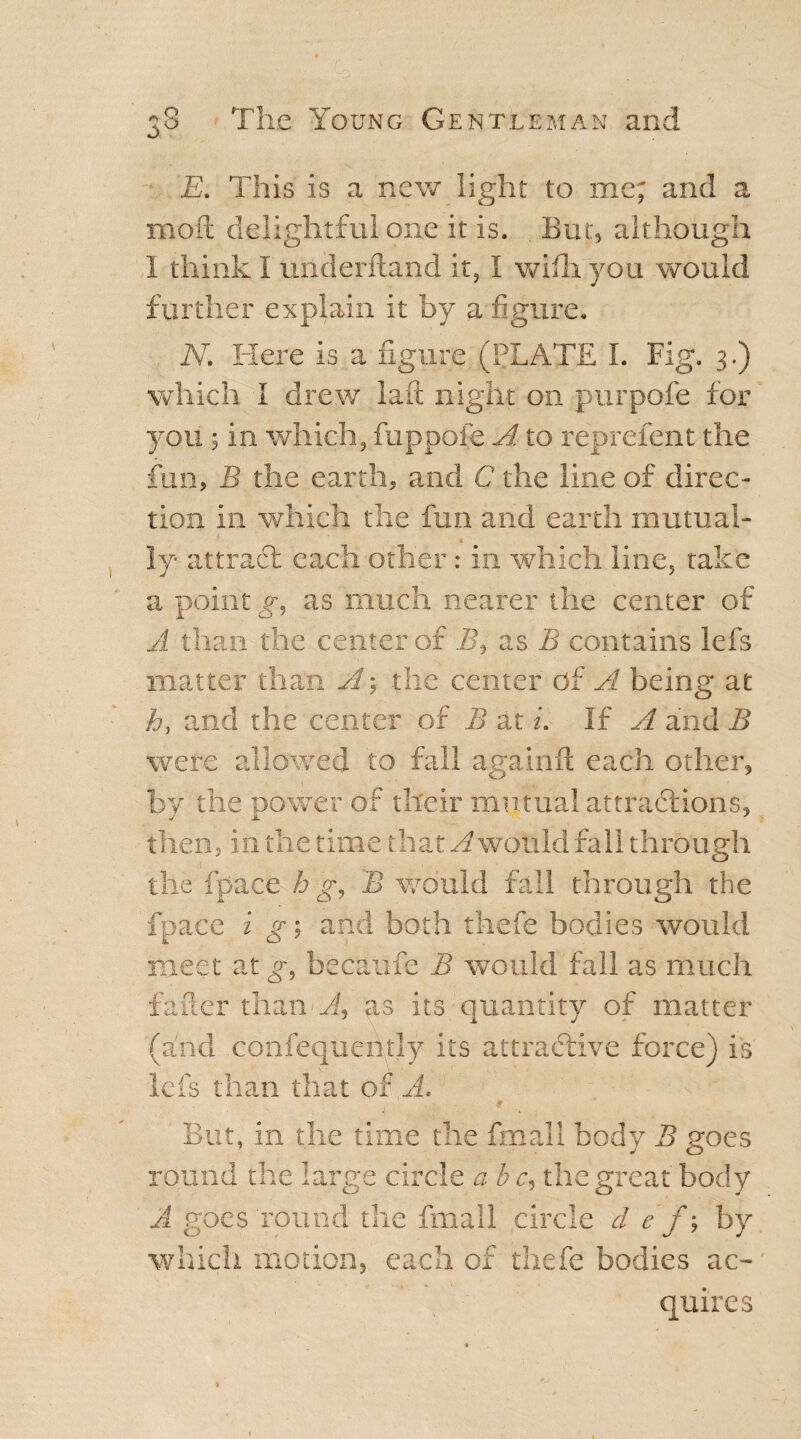 ■ 1 ' • 38 The Young Gentleman and E. This is a new light to me; and a mod delightful one it is. . But, although I think I underhand it, I wifh you would further explain it by a figure. N. Here is a figure (PLATE I. Fig. 3.) which I drew laft night on purpofe for you ; in which, fuppofe A to reprelent the fun, B the earth, and C the line of direc¬ tion in which the fun and earth mutual¬ ly attract each other: in which line, take a point gy as much nearer the center of A than the center of B9 as B contains lefs matter than A; the center of A being at hy and the center of B at u If A and B were allowed to fall againft each other, by the power of their mutual attractions, then, in the time that ^ would fall through the fpace h y, B would fall through the fpace i g; and both thefe bodies would meet at g, becaufe B would fall as much f afier than Ay as its quantity of matter (and confequeutly its attractive force) is lefs than that of A. $ But, in the time the fmall body B goes round the large circle a b c9 the great body A goes round the fmall circle d e f j by which motion, each of thefe bodies ac¬ quires