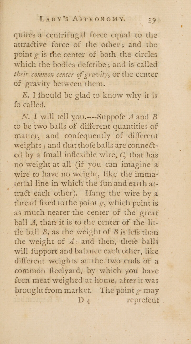 3 9 9 quires a centrifugal force equal to the attractive force of the other; and the point g is die center of both the circles which the bodies deferibe ; and is called their common center of gravity, or the center of gravity between them. E. I fhould be glad to know why it is fo called. N. I will tell you.—Suppofe A and B to be two balls of different quantities of matter, and confequently of different weights ; and that thofe balls are connect¬ ed by a final 1 inflexible wire, C, that has no weight at all (if you can imagine a wire to have no weight, like the imma¬ terial line in which the fun and earth at- tract each other). Hang the wire by a thread fixed to the point which point is as much nearer the center of the great ball A, than it is to the center of the lit¬ tle ball B, as the weight of B is lefs than the weight of A: and then, thefe balls will fupport and balance each other, like different weights at the two ends of a common fteelyard, by which you have feen meat weighed at home, after it was brought from market. The point g may .. , D 4 reprefent .