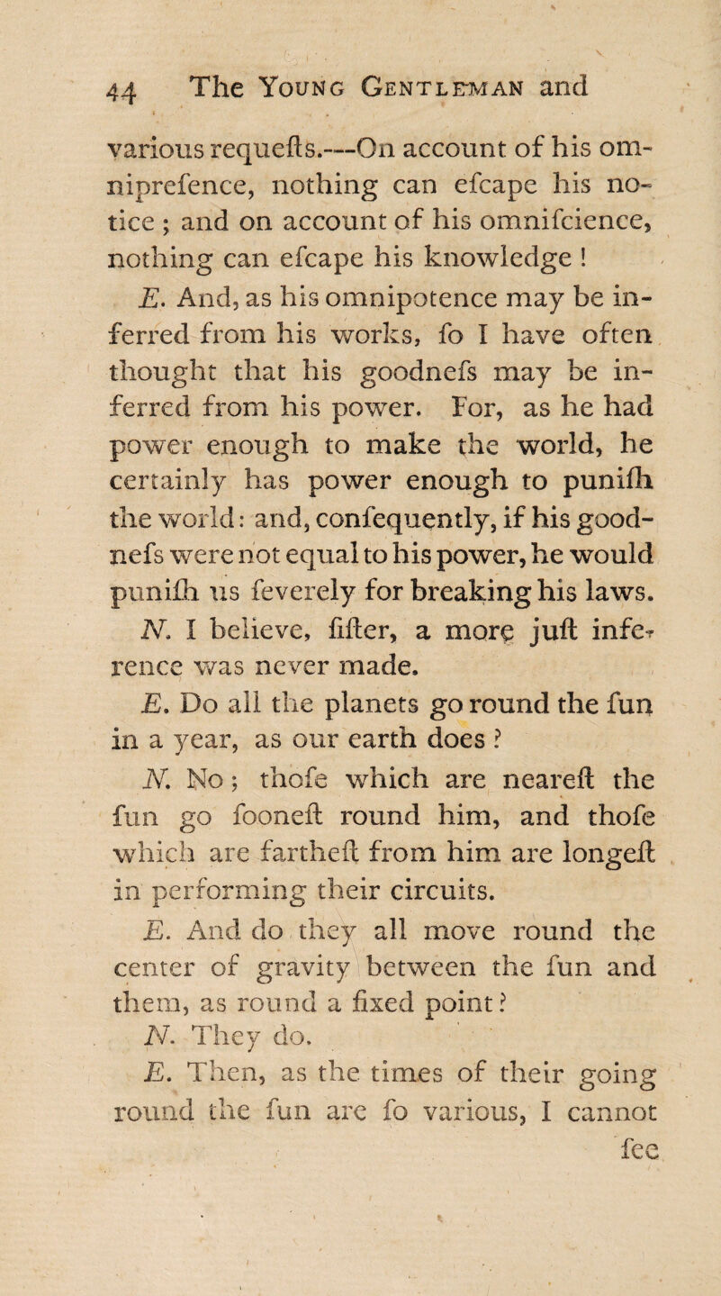 ' t01 -. 44 The Young Gentleman and various requefts.—On account of his om¬ niprefence, nothing can efcape his no¬ tice ; and on account of his omnifcience, nothing can efcape his knowledge ! E. And, as his omnipotence may be in¬ ferred from his works, fo I have often thought that his goodnefs may be in¬ ferred from his power. For, as he had power enough to make the world, he certainly has power enough to punilh the world: and, confequently, if his good¬ nefs were not equal to his power, he would punifh us feverely for breaking his laws. N. I believe, filler, a more juft infer rence was never made. E. Do all the planets go round the fun in a year, as our earth does ? N. No; thofe which are neareft the fun go fooneft round him, and thofe which are far the ft from him are longell in performing their circuits. E. And do they all move round the center of gravity between the fun and them, as round a fixed point? N. They do. E. Then, as the times of their going round the fun are fo various, I cannot \ * fee 1