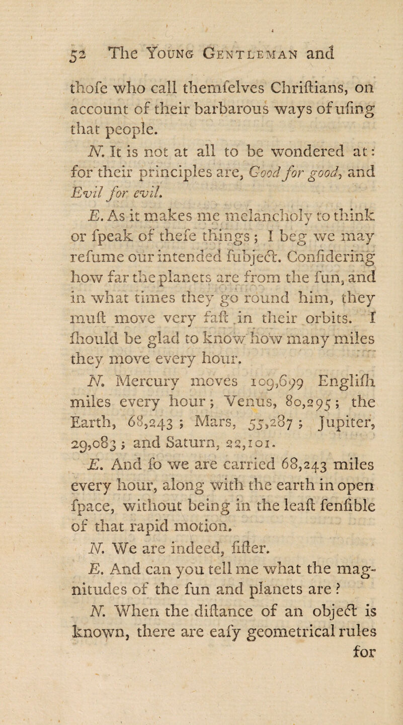 thofe who call themfelves Chriftians, on account of their barbarous ways of ufing that people. - - uXl N. It is not at all to be wondered at: for their principles are, Good for good, and Evil for evil. E. As it makes me melancholy to think or fpeak of thefe things ; I beg we may refume our intended fubject. Confidering how far the planets are from the fun, and in what times they go round him, they muft move very faft .in their orbits. I fliould be glad to know how many miles they move every hour. N. Mercury moves 109,699 Englifh. miles every hour; Venus, 80,295; the Earth, 68,243 ; Mars, 55,287 ; Jupiter, 29,083 ; and Saturn, 22,101. E. And fo we are carried 68,243 miles every hour, along with the earth in open fpace, without being in the leaf! fenfible of that rapid motion. N. We are indeed, lifter. E. And can you tell me what the mag¬ nitudes of the fun and planets are ? N. When the diftance of an objeft is known, there are eafy geometrical rules for