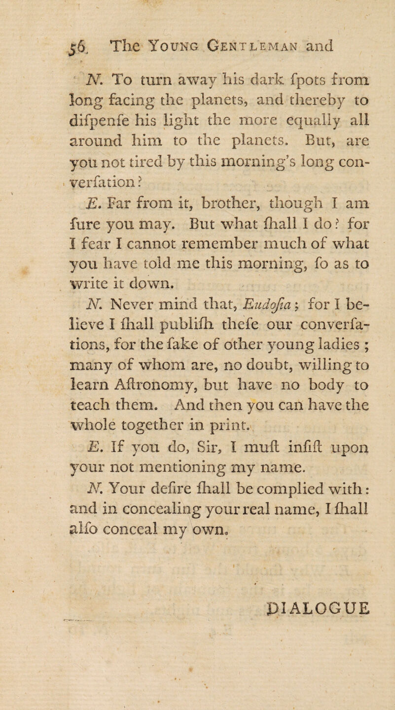 Ar. To turn away his dark fpots from long facing the planets, and thereby to difpenfe his light the more equally all around him to the planets. But, are you not tired by this morning’s long con- yerfation ? E. Far from it, brother, though I am fure you may. But what fhall I do ? for 1 fear I cannot remember much of what you have told me this morning, fo as to write it down. N. Never mind that, Eudofia: for I be¬ lieve I fhall publifh thefe our converfa- tions, for the fake of other young ladies ; many of whom are, no doubt, willing to learn Aftronomy, but have no body to teach them. And then you can have the whole together in print. E. If you do, Sir, I mull infill upon your not mentioning my name. N. Your defire fhall be complied with: and in concealing your real name, I fhall alfo conceal my own. PIALOGUE