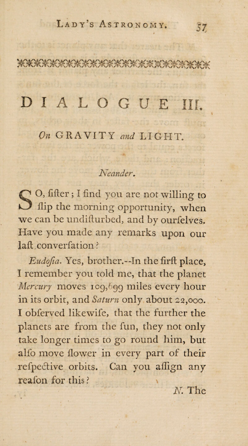 * DIALOGUE III. On GRAVITY and LIGHT. - • • . # Neander. SO, filler ; I find you are not willing to flip the morning opportunity, when we can be undifturbed, and by ourfelves. Have you made any remarks upon our laft.converfation ? ILiidofia. Yes, brother.—In the firft place, I remember you told me, that the planet Mercury moves icg,6gg miles every hour in its orbit, and Saturn only about 22,000. I obferved likewife, that the further the planets are from the fun, they not only take longer times to go round him, but alfo move flower in every part of their refpedtive orbits. Can you aflign any reafon for this ? > N. The