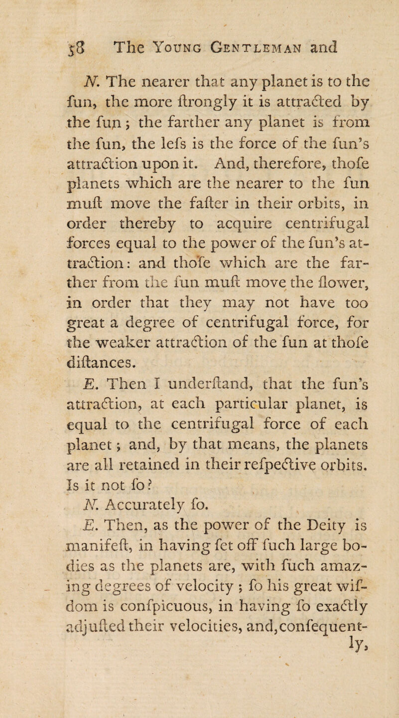 N. The nearer tha t any planet is to the fun, the more ftrongly it is attracted by the fun; the farther any planet is from the fun, the lefs is the force of the fun’s attraction upon it. And, therefore, thofe planets which are the nearer to the fun muft move the falter in their orbits, in order thereby to acquire centrifugal forces equal to the power of the fun’s at¬ traction : and thofe which are the far¬ ther from the fun muft move the flower, in order that they may not have too great a degree of centrifugal force, for the weaker attraction of the fun at thofe diftances. E. Then I underftand, that the fun’s attraction, at each particular planet, is equal to the centrifugal force of each planet; and, by that means, the planets are all retained in their refpeCtive orbits. Is it not fo? ' *; * N. Accurately fo. E. Then, as the power of the Deity is manifeft, in having fet off fuch large bo¬ dies as the planets are, with fuch amaz¬ ing degrees of velocity ; fo his great wif- dom is confpicuous, in having fo exaCtly adjufted their velocities, and,confequent-