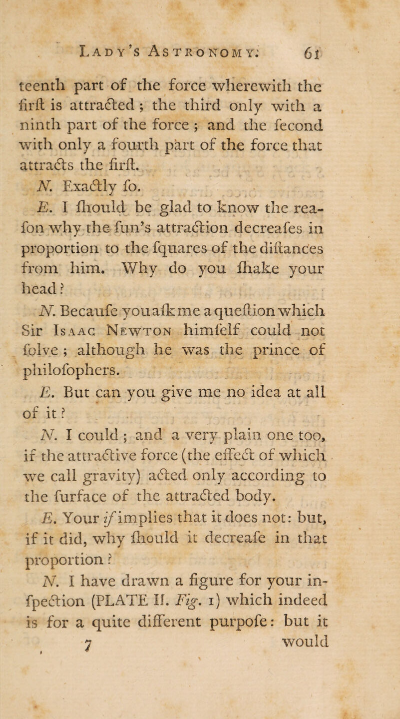 teentli part of the force wherewith the iirft is attracted ; the third only with a ninth part of the force ; and the fecond with only a fourth part of the force that attracts the iirft. N. Exactly fo. E. I iliould be glad to know the rea- fon why the fun’s attraction decreafes in proportion to the fquares of the diftances from him. Why do you ihake your head ? N. Becaufe youaikme aqueftion which Sir Isaac Newton himfelf could not folve ; although he was the prince of philofophers. E. But can you give me no idea at all of it ? N. I could ; and a very plain one too, if the attractive force (the effect of which we call gravity) aCted only according to the furface of the attracted body. E. Your ^implies that it does not: but, if it did, why ihould it decreafe in that proportion ? N. I have drawn a figure for your in- fpeCtion (PLATE II. Fig. i) which indeed is for a quite different purpofe: but it j would i