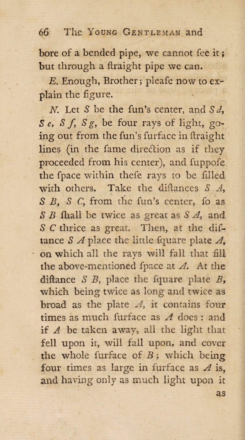 bore of a bended pipe, we cannot fee it; but through a ftraight pipe we can. E. Enough, Brother; pieafe now to ex¬ plain the figure. N. Let 5 be the fun’s center, and S d, S e, S f, S g, be four rays of light, go¬ ing out from the fun’s furface in ftraight lines (in the fame direction as if they proceeded from his center), and fuppofe the fpace within thefe rays to be filled with others. Take the diftances S A, S B, S C, from the fun’s center, fo as S B fhall be twice as great as S A, and S C thrice as great. Then, at the dif- tance S A place the little fquare plate A, • on which all the rays will fall that fill the above-mentioned fpace at A. At the diftance S B, place the fquare plate B, which being twice as long and twice as broad as the plate A, it contains four times as much furface as A does : and if A be taken away, all the light that fell upon it, will fall upon, and cover the whole furface of B; which being four times as large in furface as A is, and having only as much light upon it as