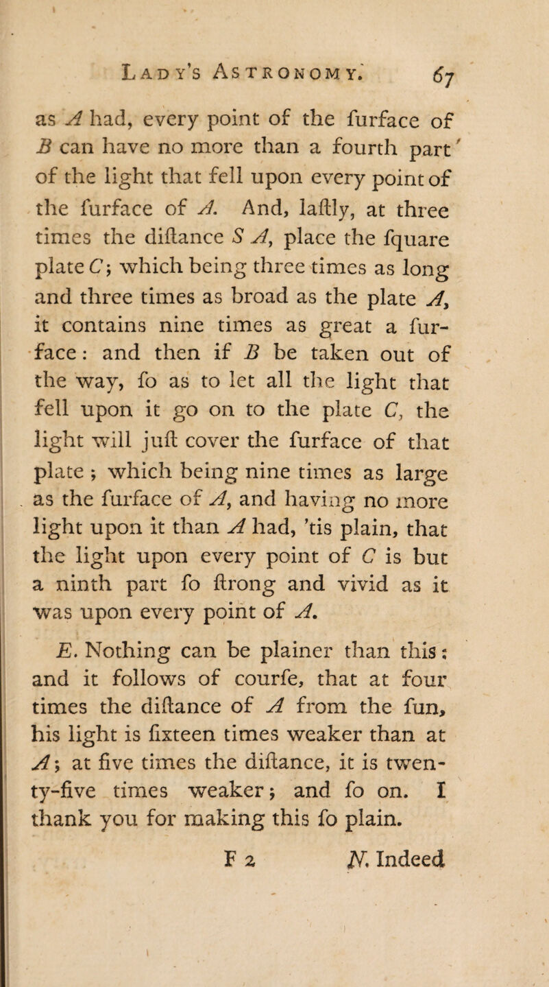 as A had, every point of the furface of B can have no more than a fourth part of the light that fell upon every point of the furface of A. And, laftly, at three times the dillance S A, place the fquare plate C which being three times as long and three times as broad as the plate A, it contains nine times as great a fur¬ face : and then if B be taken out of the way, fo as to let all the light that fell upon it go on to the plate C, the light will juft cover the furface of that plate ; which being nine times as large as the furface of A, and having no more light upon it than A had, ’tis plain, that the light upon every point of C is but a ninth part fo ftrong and vivid as it was upon every point of A. E. Nothing can be plainer than this; and it follows of courfe, that at four times the diftance of A from the fun, his light is lixteen times weaker than at A-, at five times the diftance, it is twen¬ ty-five times weaker5 and fo on. I thank you for making this fo plain. F 2 jV. Indeed