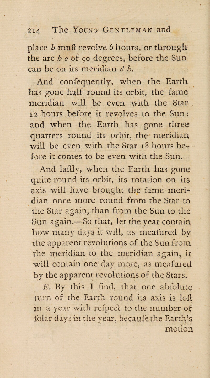 o * place h mull revolve 6 hours, or through the arc ho of 90 degrees, before the Sun can. be on its meridian d h» And consequently, when the Earth has gone half round its orbit, the fame meridian will be even with the Star 12 hours before it revolves to the Sun: and when the Earth has gone three quarters round its orbit, the meridian will be even with the Star 18 hours be¬ fore it comes to be even with the Sun. And laftlv, when the Earth has gone quite round its orbit, its rotation on its axis will have brought the fame meri¬ dian once more round from the Star to the Star again, than from the Sun to the Gun again.—So that, let the year contain how many days it will, as meafured by the apparent revolutions of the Sun from the meridian to the meridian again, it will contain one day more, as meafured by the apparent revolutions of the Stars. E. By this 1 find, that one ahfolute - turn of the Earth round its axis is loft jn a year with refpecc to the number of folar days in the year, becaufe the Earth’s motion.