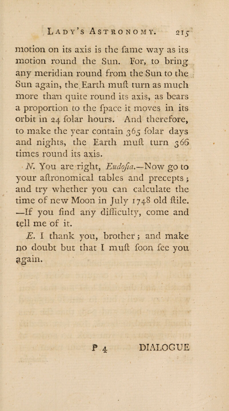 motion on its axis is the fame way as its motion round the Sun. For, to bring any meridian round from the Sun to the Sun again, the Earth mud turn as much more than quite round its axis, as bears a proportion to the fpacc it moves in its orbit in 24 folar hours. And therefore, to make the year contain. 365 folar days and nights, the Earth mu ft turn 366 times round its axis. ■ N. You are right, Eudofia.—Now go to your aftronomical tables and precepts ; and try whether you can calculate the time of new Moon in July 1748 old flile. —If you find any difficulty, come and tell me of it. E. I thank you, brother; and make no doubt but that I muft foon fee you $gain. P 4 DIALOGUE \ 1