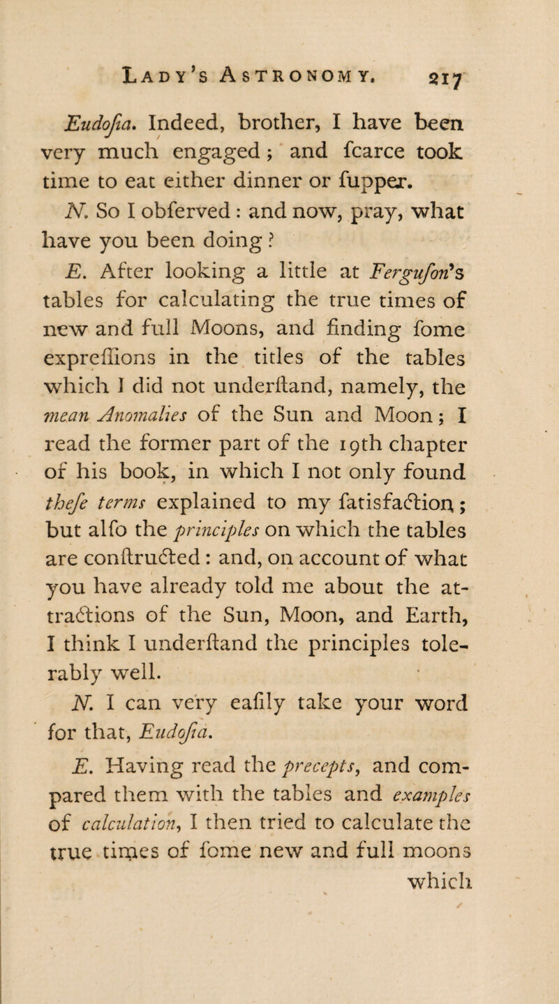 Eudofta. Indeed, brother, I have been very much engaged; and fcarce took time to eat either dinner or fupper. N. So I obferved : and now, pray, what have you been doing ? E. After looking a little at Fergufori’s tables for calculating the true times of new and full Moons, and finding fome exprefiions in the titles of the tables which 1 did not underftand, namely, the mean Anomalies of the Sun and Moon; I read the former part of the 19th chapter of his book, in which I not only found thefe terms explained to my fatisfaftion; but alfo the principles on which the tables are conftruCted: and, on account of what you have already told me about the at¬ tractions of the Sun, Moon, and Earth, I think I underftand the principles tole¬ rably well. N. I can very eafily take your word for that, Eudojia. / E. Having read the precepts, and com¬ pared them with the tables and examples of calculation, I then tried to calculate the true times of fome new and full moons which