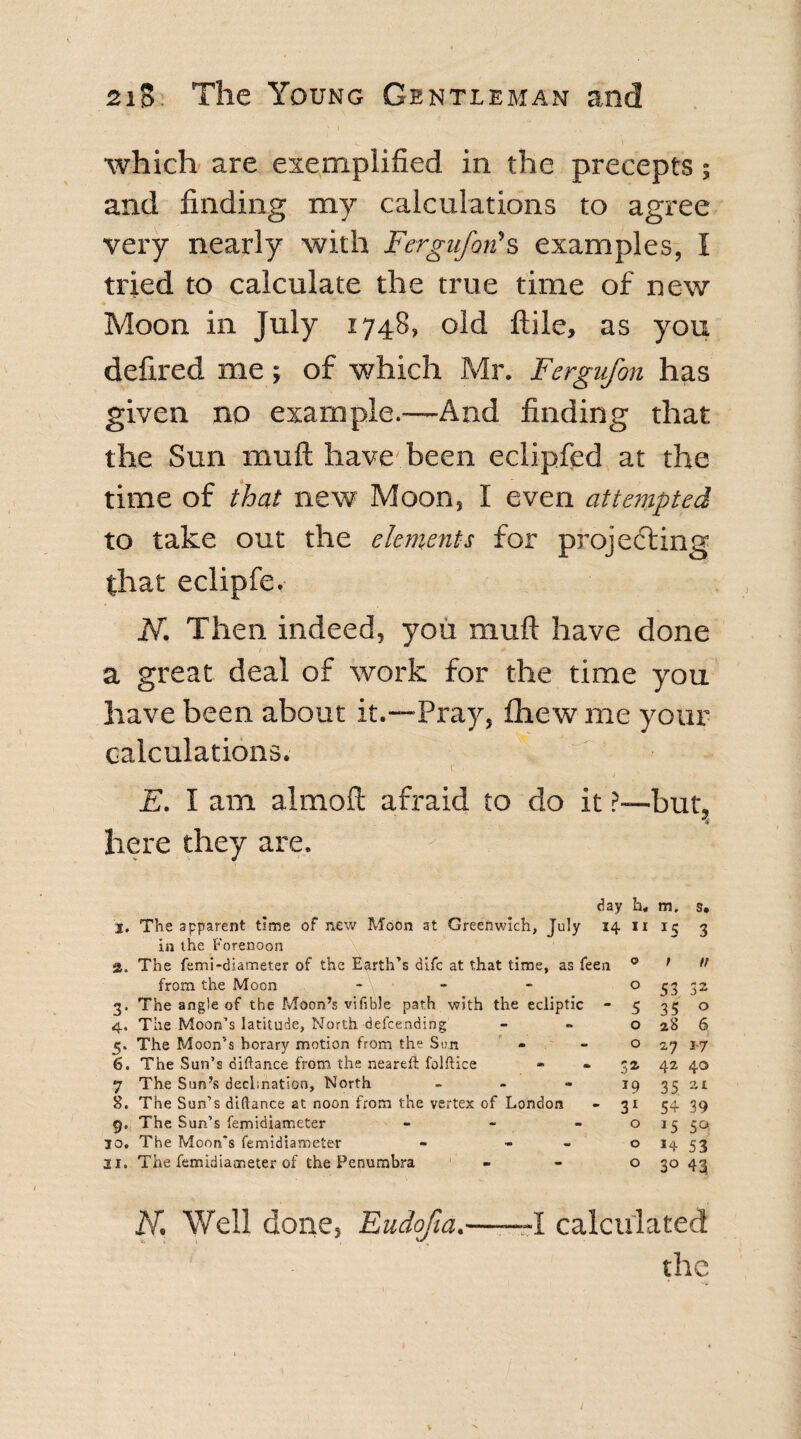 which are exemplified in the precepts; and finding my calculations to agree very nearly with Fergufon's examples, I tried to calculate the true time of new Moon in July 1748, old ftile, as you defired me; of which Mr. Fergufon has given no example.—And finding that the Sun muft have been eclipfed at the time of that new Moon, I even attempted to take out the elements for projecting that eclipfe. N. Then indeed, you muft have done a great deal of work for the time you have been about it.—Pray, fliew me your calculations. V ■ E. I am almoft afraid to do it ?—but, here they are. day h« m. s. 3. The apparent time of new Moon at Greenwich, July 14 11 3 in the Forenoon а. The femi-diameter of the Earth’s difc at that time, as feen ° f tf from the Moon - - - 0 S3 32 3. The angle of the Moon’s vifible path with the ecliptic - 5 35 o 4. The Moon’s latitude, North defending - - o 28 6 5. The Moon’s horary motion from the San - - 0 27 17 б. The Sun’s diftance from the neareft: folftice » - 32 42 40 7 The Sun’s decimation. North 19 35 at 8. The Sun’s diftance at noon from the vertex of London - 31 54 39 The Sun’s femidiameter - - - o 15 50, 30. The Moon's femidiameter - - - o 14 53 21. The femidiameter of the Penumbra - - o 30 43 K Well done, Eudofia.--I calculated the