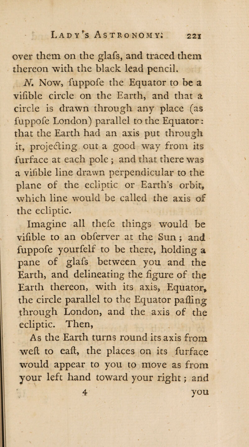 over them on the glafs, and traced them thereon with the black lead pencil. N. Now, fuppofe the Equator to be a vifible circle on the Earth, and that a circle is drawn through any place (as fuppofe London) parallel to the Equator: that the Earth had an axis put through it, projecting out a good way from its furface at each pole ; and that there was a vifible line drawn perpendicular to the plane of the ecliptic or Earth’s orbit, which line would be called the axis of the ecliptic. Imagine all thefe things wrould be vifible to an obferver at the Sun ; and fuppofe yourfelf to be there, holding a pane of glafs between you and the Earth, and delineating the figure of the Earth thereon, with its axis, Equator, the circle parallel to the Equator paffing through London, and the axis of the ecliptic. Then, As the Earth turns round its axis from well to eaft, the places on its furface would appear to you to move as from your left hand toward your right; and 4 you