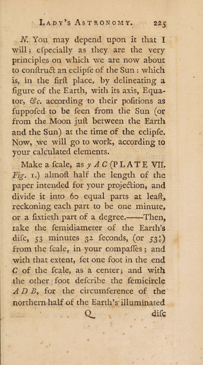 N. You may depend upon it that I will; efpecially as they are the very principles on which we are now about to conftrudt an eclipfe of the Sun : which is, in the firfl place, by delineating a figure of the Earth, with its axis, Equa¬ tor, &c. according to their pofitions as fuppofed to be feen from the Sun (or from the Moon juft between the Earth and the Sun) at the time of the eclipfe. Now, we will go to work, according to your calculated elements. Make a fcale, as y A C (P L A T E VII. Fig. 1.) almoft half the length of the paper intended for your projection, and divide it into 60 equal parts at leaft, reckoning each part to be one minute, or a fixtieth part of a degree.-Then, take the femidiameter of the Earth’s. difc, 53 minutes 32 feconds, (or 531) from the fcale, in your compafles ; and with that extent, fet one foot in the end I C of the fcale, as a center; and with the other foot defcribe the femicircle A D B, for the circumference of the .* northern half of the Earth’s illuminated difc