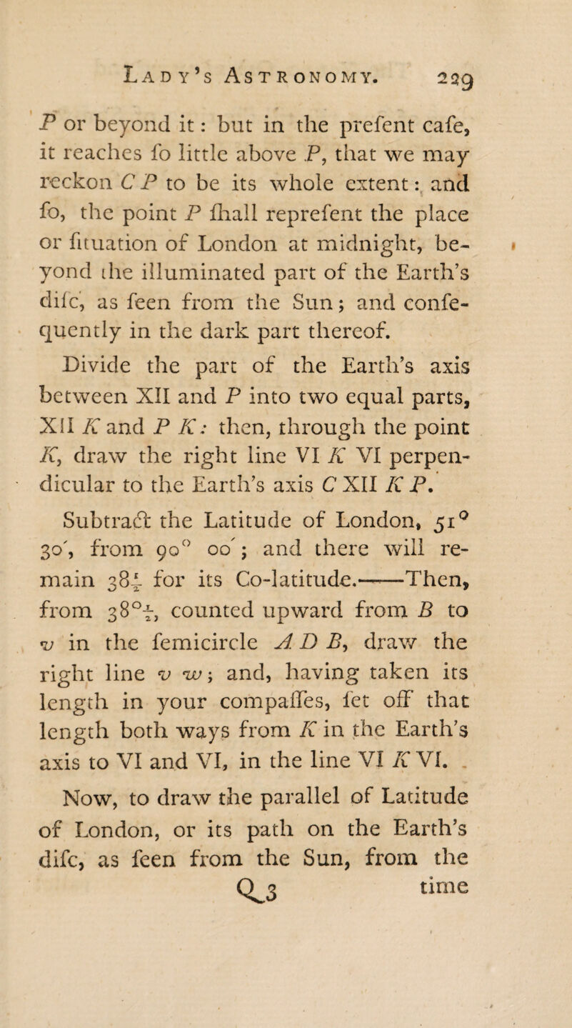 P or beyond it: but in the prefent cafe, it reaches fo little above P, that we may reckon CP to be its whole extent: and fo, the point P fliall reprefent the place or fituation of London at midnight, be¬ yond the illuminated part of the Earth’s dife, as feen from the Sun; and confe- quently in the dark part thereof. Divide the part of the Earth’s axis between XII and P into two equal parts, XII K and P K: then, through the point K, draw the right Line VI K VI perpen¬ dicular to the Earth’s axis C XII K P. Subtract the Latitude of London, 510 30', from 90° 00'; and there will re¬ main 384* for its Co-latitude.—-—Then, from 38°f, counted upward from B to *u in the femicircle A D P, draw the right line v <w; and, having taken its length in your compaffes, let off that length both ways from K in the Earth’s axis to VI and VI, in the line VI K VI. . Now, to draw the parallel of Latitude of London, or its path on the Earth’s dife, as feen from the Sun, from the O x time