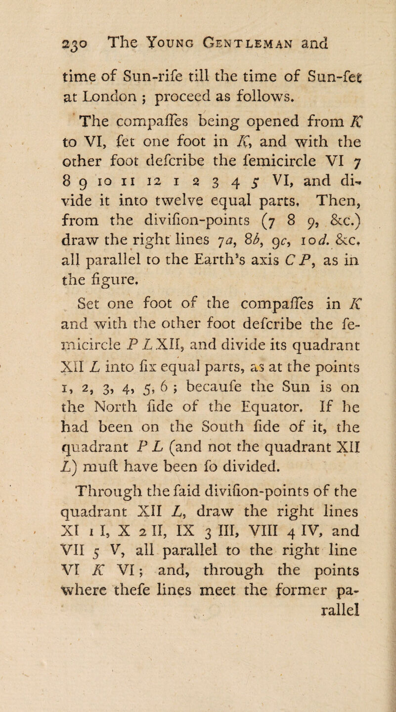 time of Sun-rife till the time of Sun-fet at London ; proceed as follows. The compares being opened from K to VI, fet one foot in /C, and with the other foot defcribe the femicircle VI 7 89 10 ix 12 1 2 3 45 VI, and di¬ vide it into twelve equal parts. Then, from the divifion-points (7 8 9, &c.) draw the right lines 7a, 8b, gc, lod. &c, all parallel to the Earth’s axis C P, as in the figure. Set one foot of the compafies in K and with the other foot defcribe the fe¬ micircle P L XII, and divide its quadrant XII L into fix equal parts, as at the points 1, 2, 3, 4, 5, 6 ; becaufe the Sun is on the North fide of the Equator. If he had been on the South fide of it, the t ■ quadrant P L (and not the quadrant XII Z) mull have been fo divided. Through the faid divifion-points of the quadrant XII Z, draw the right lines XI 1 I, X 2 II, IX 3 III, VIII 4 IV, and VII 5 V, all parallel to the right line VI K VI; and, through the points where thefe lines meet the former pa¬ rallel