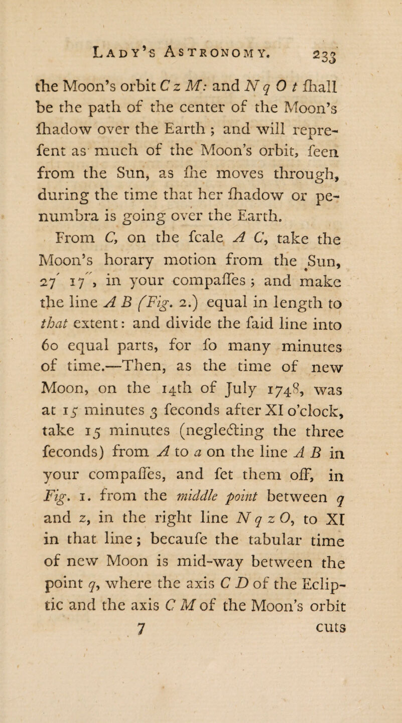 2 33 the Moon’s orbit C z M: and N q 0 t fhall be the path of the center of the Moon’s fhadow over the Earth ; and will repre- fent as much of the Moon’s orbit, feen. from the Sun, as fne moves through, during the time that her fhadow or pe- t numbra is going over the Earth. From C, on the fcale A C, take the Moon’s horary motion from the Sun, 27' 17 , in your compafTes; and make the line A B (Fig. 2.) equal in length to that extent: and divide the faid line into 60 equal parts, for fo many minutes of time.—Then, as the time of new Moon, on the 14th of July 1748, was at iy minutes 3 feconds after XI o’clock, take 15 minutes (neglecting the three feconds) from A to a on the line A B in your compafTes, and fet them off, in Fig. 1. from the middle point between q and 2, in the right line N q z O, to Xr in that line; becaufe the tabular time of new Moon is mid-way between the point q, where the axis C D of the Eclip¬ tic and the axis C M of the Moon’s orbit 7 cuts I