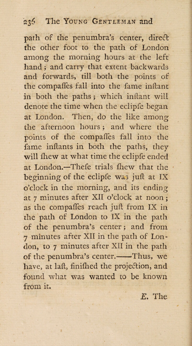 path of the penumbra’s center, direct the other foot to the path of London among the morning hours at the left hand ; and carry that extent backwards and forwards, till both the points of the compaffes fall into the fame inftant in both the paths; which inftant will denote the time when the eclipfe began at London. Then, do the like among the afternoon hours; and where the points of the compaffes fall into the fame inftants in both the paths, they will fhew at what time the eclipfe ended at London.-—Thefe trials fhew that the beginning of the eclipfe was juft at IX o’clock in the morning, and its ending at 7 minutes after XII o’clock at noon; as the compaffes reach juft from IX in the path of London to IX in the path of the penumbra’s center; and from 7 minutes after XII in the path of Lon¬ don, to 7 minutes after XII in the path of the penumbra’s center.——-Thus, we have, at laft, finifhed the projection, and found what was wanted to be known from it. & The