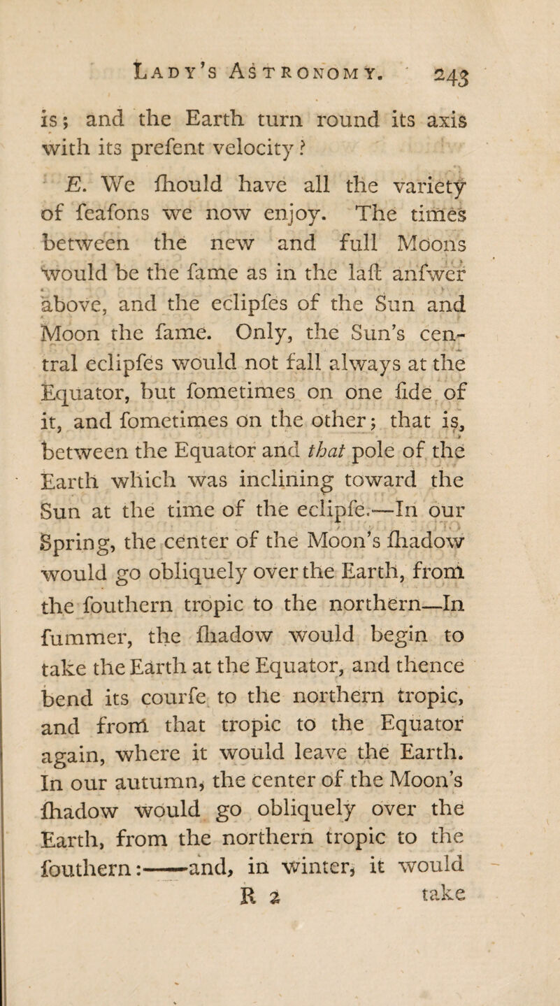 is; and the Earth turn round its axis with its prefent velocity ? E. We fhould have all the variety of feafons we now enjoy. The times between the new and full Moons Would be the fame as in the laft anfwer A V ■ above, and the eclipfes of the Sun and Moon the fame. Only, the Sun’s cen~ i ■ *  r4r tral eclipfes would not fall always at the Equator, but fometimes on one lide of it, and fometimes on the other; that is, * between the Equator and that pole of the Earth which was inclining toward the Sun at the time of the eclipfe.—In our / . t.- : .. \ *. ,1 Spring, the center of the Moon’s fhadow would go obliquely over the Earth, from the fouthern tropic to the northern—In fumraer, the fhadow would begin to take the Earth at the Equator, and thence bend its courfe to the northern tropic, and from that tropic to the Equator again, where it would leave the Earth. In our autumn, the center of the Moon’s fhadow would go obliquely over the Earth, from the northern tropic to the fouthern:-and, in winter, it would R a take