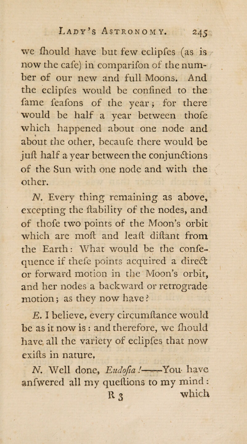 we fhould have but few eclipfes (as is now the cafe) in companion of the num¬ ber of our new and full Moons. And the eclipfes would be confined to the fame feafons of the year; for there would be half a year between thofe which happened about one node and about the other, becaufe there would be juft half a year between the conjunctions of the Sun with one node and with the other. N. Every thing remaining as above, excepting the liability of the nodes, and of thofe two points of the Moon’s orbit which are moil and leaft diftant from the Earth: What would be the confe- • I quence if thefe points acquired a dire (ft or forward motion in the Moon’s orbit, and her nodes a backward or retrograde motion; as they now have ? E. I believe, every circumftance would be as it now is : and therefore, we fhould have all the variety of eclipfes that now exifts in nature, N. Well done, Eudofia!——You have anfwered all my queftions to my mind: R 2 which