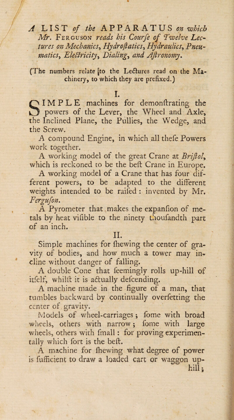 A LIST of the APPARATUS on which Mr. Ferguson reads his Conrfe of Twelve Lec¬ tures on Mechanics, Hydrojlatics, Hydraulics, Pneu¬ matics, Electricity, Dialings and Aftronomy. (The numbers relate |to the Le&ures read on the Ma¬ chinery, to which they are prefixed.) L SIMPLE machines for demonftrating the powers of the Lever, the Wheel and Axle, the Inclined Plane, the Pullies, the Wedge, and the Screw. A compound Engine, in which all thefe Powders work together. A working model of the great Crane at Briftol, which is reckoned to be the beft Crane in Europe, A working model of a Crane that has four dif¬ ferent powers, to be adapted to the different weights intended to be railed : invented by Mr, Fergufon. A Pyrometer that,makes the expanfion of me¬ tals by heat vifible to the ninety thoufandth part of an inch. n. Simple machines for fhewing the center of gra¬ vity of bodies, and how much a tower may in* cline without danger of falling. A double Cone that feemingly rolls up-hill of itfelf, whilil it is adtually defending. A machine made in the figure of a man, that tumbles backward by continually overfetting the center of. gravity. Models of wheel-carriages; fome with broad wheels, others with narrow ; fome with large wheels, others with Email: for proving experimen¬ tally which fort is the beft. A machine for fhewing what degree of power is fufficient to draw a loaded cart or waggon up¬