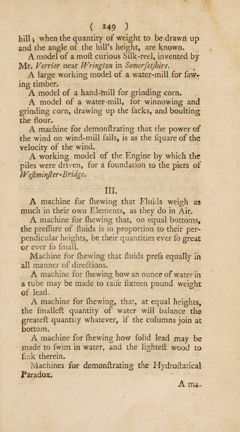 hill *, when the quantity of weight to be drawn up and the angle of the hill’s height, are known. A model of a moft curious Silk-reel, invented by Mr. Verrier near Wrington in Somerfetjhire. A large working model of a water-mill for fawn¬ ing timber. A model of a hand-mill for grinding corn. A model of a water-mill, for winnowing and grinding corn, drawing up the facks, and boulting the flour. A machine for demonftrating that the power of the wind on wind-mill fails, is as the fquare of the velocity of the wind. A working model of the Engine by which the piles were driven, for a foundation to the piers of IVefiminfier-Bridge. III. A machine for fhewing that Fluids weigh as much in their own Elements, as they do in Air. A machine for fhewing that, on equal bottoms, the prelTure of fluids is in proportion to their per¬ pendicular heights, be their quantities ever fo great or ever fo fmall. Machine for fhewing that fluids prefs equally in all manner of directions. A machine for fhewing how an ounce of water in a tube may be made to raife fixteen pound weight of lead. A machine for fhewing, that, at equal heights, the fmalleft quantity of' water will balance the greateft quantity whatever, if the columns join at bottom. A machine for fhewing how folid lead may be made to fwim in water, and the lighted: wood to fink therein. Machines for demonftrating the Hydroftatical Paradox. A ma-