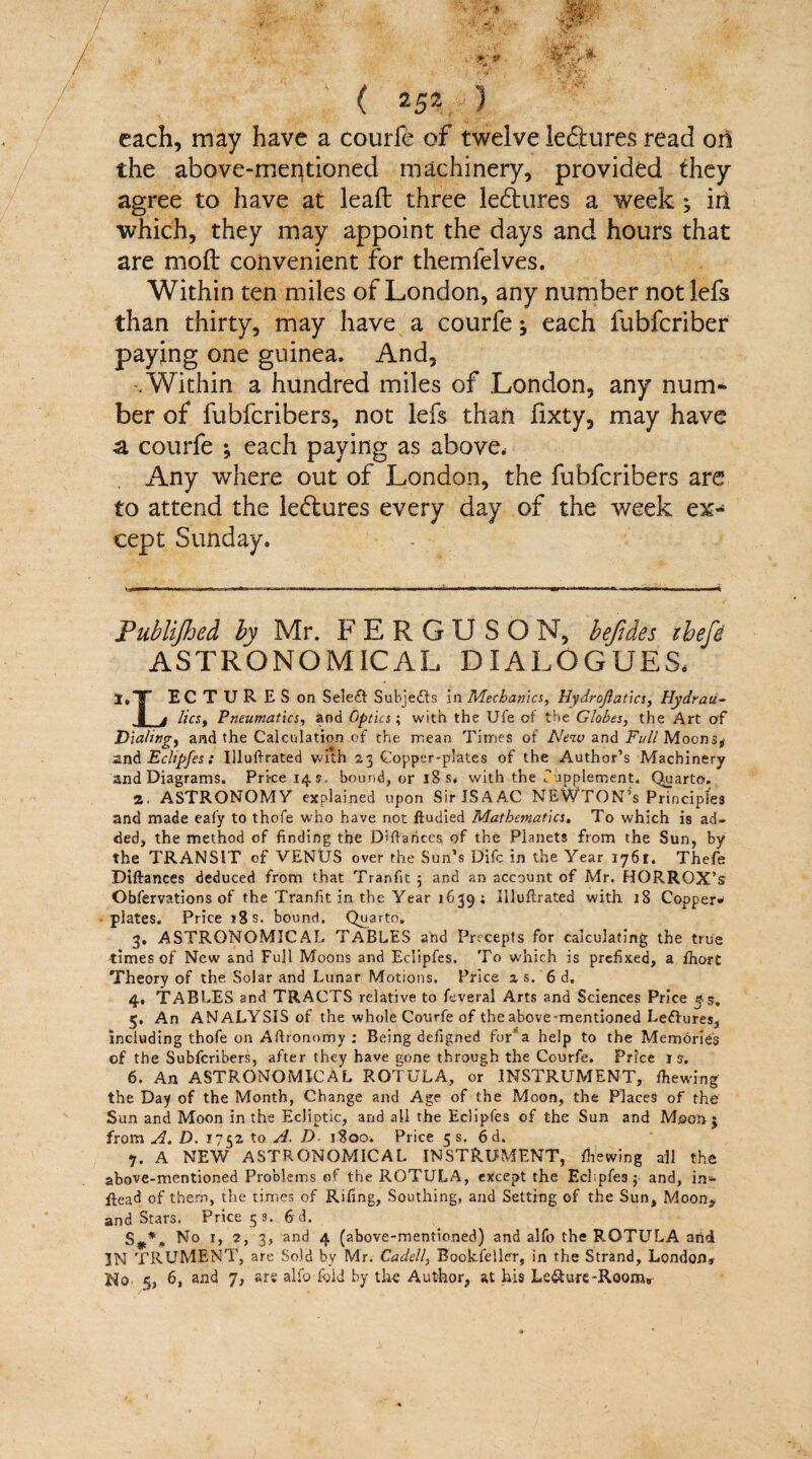 ■ .o* ‘ v r&aFs -ai ■■$#**>* v- ( 252 ) each, may have a courfe of twelve lectures read or! the above-mentioned machinery, provided they agree to have at lead: three lectures a week ; iri which, they may appoint the days and hours that are mod: convenient for themfelves. Within ten miles of London, any number not lefs than thirty, may have a courfe ^ each fubferiber paying one guinea. And, .Within a hundred miles of London, any num¬ ber of fubferibers, not lefs than llxty, may have a courfe ; each paying as above. Any where out of London, the fubferibers are to attend the le&ures every day of the week ex^ eept Sunday. tm n.m, rtw>nn.r. ir»T . 1 - ■ urn i. i m m. .ir.na.»r.,u. 1. u. Publijhed by Mr. FERGU SON, befides ibefe ASTRONOMICAL DIALOGUES. l.T ECTURESon Seleft Subjects in Mechanics, Hydrojlatics, Hydrau- J_j licSy Pneumatics, and Optics; with the Ufe of the Globes, the Art of Dialing, and the Calculation of the mean Times of New and Full Moons* 2nd Ecltpfes : Illuftrated with 23 Copper-plates of the Author’s Machinery and Diagrams. Price 14s, bound, or 18 s< with the fupplement. Quarto. 2. ASTRONOMY- explained upon Sir ISAAC NEWTON’s Principles and made eafy to thofe who have not ftudied Mathematics. To which is ad¬ ded, the method of finding the Difiances of the Planets from the Sun, by the TRANSIT of VENUS over the Sun’s Difc in the Year 1761. Thefe Diftances deduced from that Tranfit ; and an account of Mr. FIORROX’s Obfervations of the Tranfit in the Year 1639; Illuftrated with 18 Copper- plates. Price 18 s. bound. Quarto. 3. ASTRONOMICAL TABLES and Precepts for calculating the true times of New and Full Moons and Eclipfes. To which is prefixed, a fhort Theory of the Solar and Lunar Motions. Price as. 6 d. 4. TABLES and TRACTS relative to feveral Arts and Sciences Price $s. 5. An ANALYSIS of the whole Courfe of the above-mentioned Leftures, including thofe on Aftronorhy : Beifig defigned for1 a help to the Memories of the Subfcribers, after they have cone through the Courfe. Price is. 6. An ASTRONOMICAL ROTULA, or INSTRUMENT, fhewing the Day of the Month, Change and Age of the Moon, the Places of the Sun and Moon in the Ecliptic, and all the Eclipfes of the Sun and Moon j from A. D. 1752 to A. D 1800. Price 5 s. 6d. 7. A NEW ASTRONOMICAL INSTRUMENT, fhewing all the above-mentioned Problems of the ROTULA, except the Ecl;pfe3 $ and, in*- Head of them, the times of Rifing, Southing, and Setting of the Sun, Moon* and Stars. Price 5 s. 6 d. S*** No 1, 2, 3, and 4 (above-mentioned) and alfo the ROTULA and 3N TRUMENT, are Sold by Mr. Cadell, Bookfeller, in the Strand, London* Ho 5, 6, and 7, ars alfo fold by th-e Author, at his Le&ure-RooirG