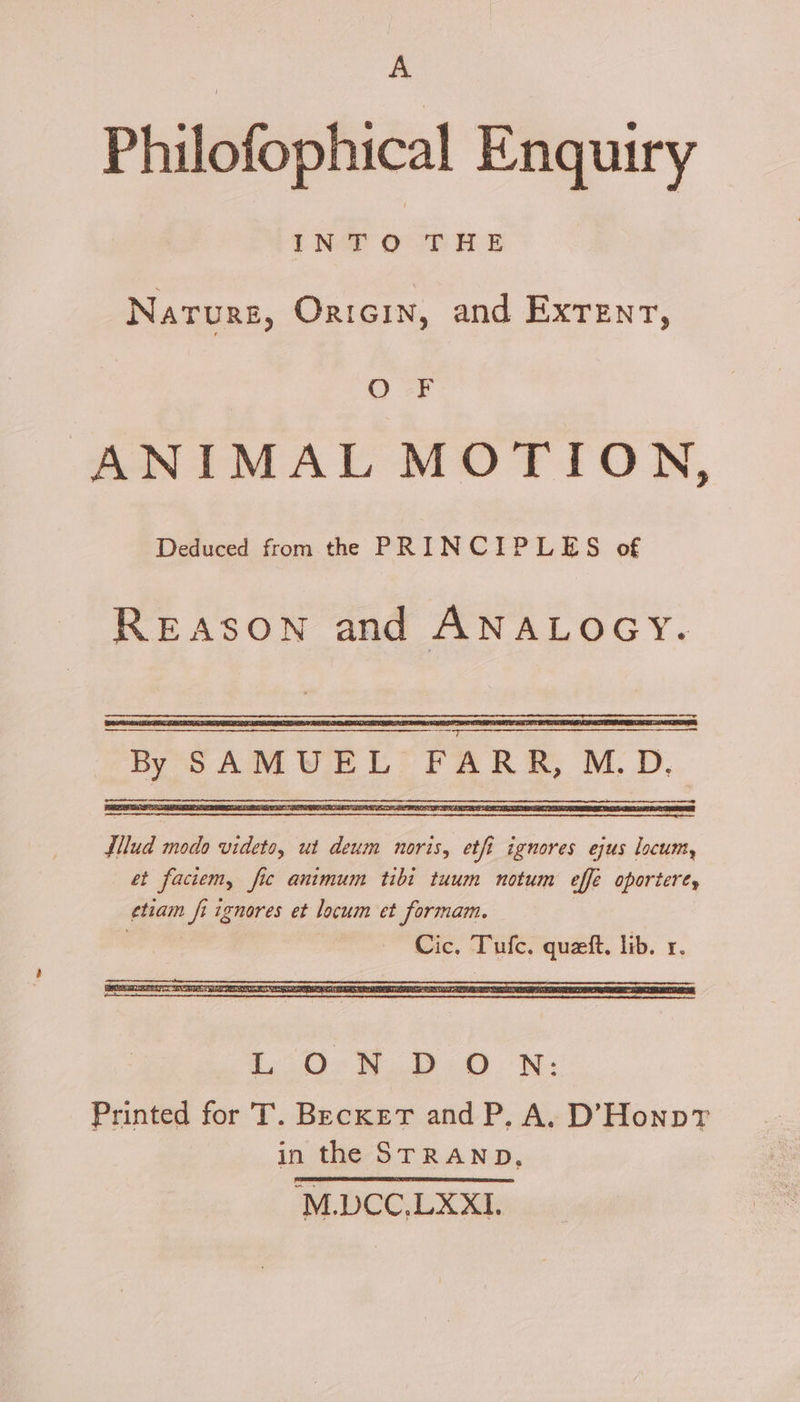 A Philofophical Enquiry INTO THE Narurg, Orton, and Exrenr, OF ANIMAL MOTION, Deduced from the PRINCIPLES of REASON and ANALOGY. ARR, M.D. Ee exe teenie By SAMUEL F — filud modo videto, ut deum noris, etft ignores ejus locum, et faciem, fic animum tibi tuum notum effe oportere, etiam fi ignores et locum et formam. Cic, Tufc. queft, lib. r. 30:8. 0: 0.-N:- Printed for T. Becket and P, A. D’Honp?r in the STRAND, ‘M.DCC,LXXI1.