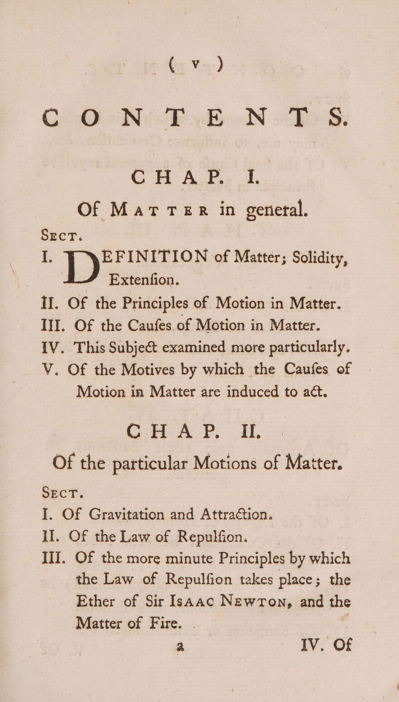 C20 Nik BN DSS. Gm A. 4. Of Mat TeR in general. SECT. I. EFINITION of Matter; Solidity, 3 # Extenfion. | II. Of the Principles of Motion in Matter. III. Of the Caufes of Motion in Matter. {V. This Subject examined more particularly. V. Of the Motives by which the Caufes of Motion in Matter are induced to aét. CHAP. Il. Of the particular Motions of Matter. SECT. I. Of Gravitation and Attraction. II. Of the Law of Repulfion. III. Of the more minute Principles by which the Law of Repulfion takes place; the Ether of Sir Isaac NewrTon, and the Matter of Fire. . |