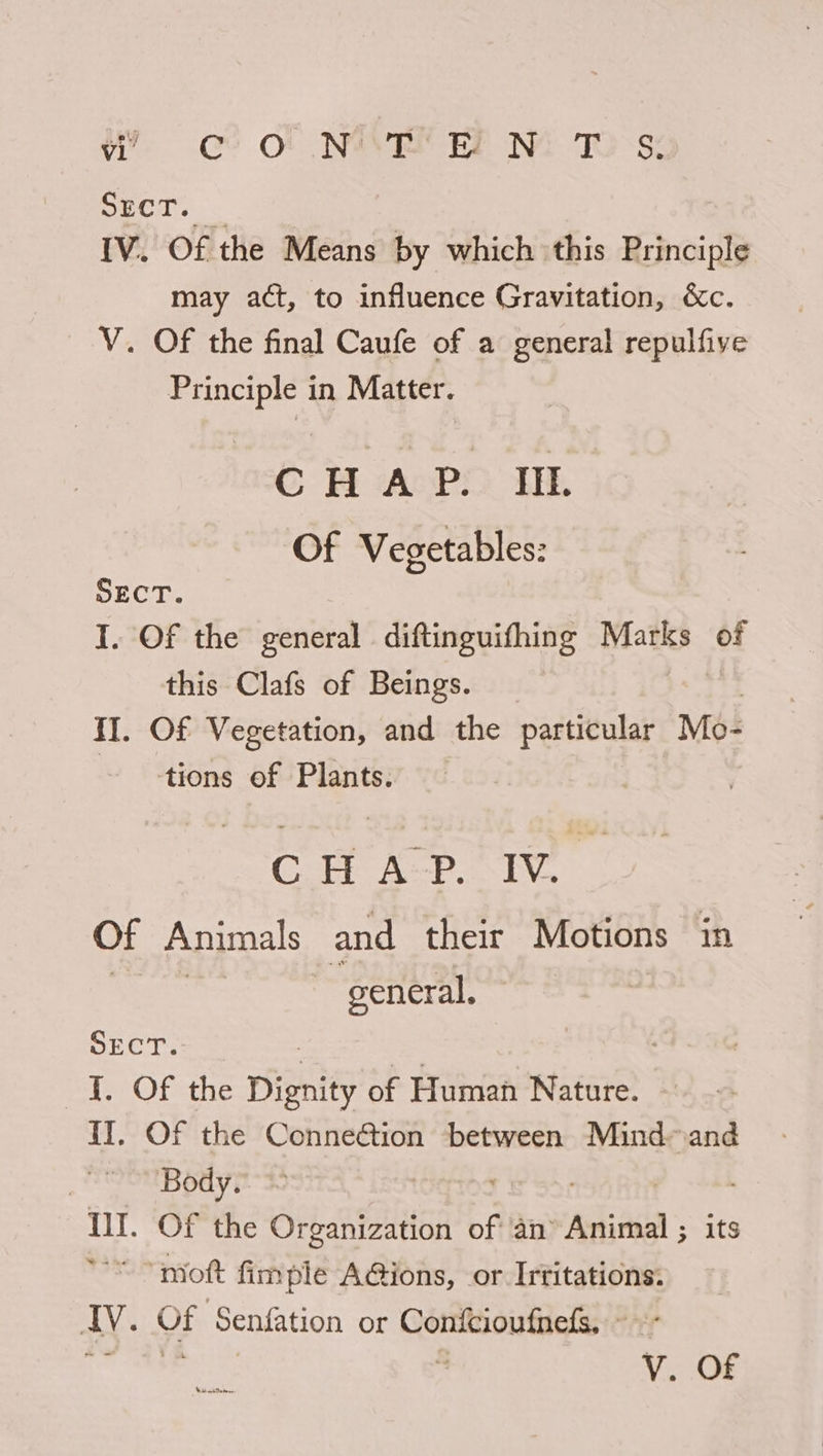 w: CeO NAR EF NM TO°s: SECT. IV. Of the Means by which this Principle may act, to influence Gravitation, &c. V. Of the final Caufe of a general repulfive Principle in Matter. CHAP. IIL. Of Vegetables: SECT. I. Of the general. diftinguifhing Miatks of this Clafs of Beings. II. Of Vegetation, and the particular Mo- tions of Plants. CH kop hin Of Animals and their Motions in Reese ~ general. SECT. 3 . |. Of the Dignity of Human Nature. IT. Of the Connection between Mind and | Body. Ill. Of the Or ganization of an Ania its “““ “moft fimple AGions, or Irtitations: IV. Of Senfation or Confcioufnefs, ~