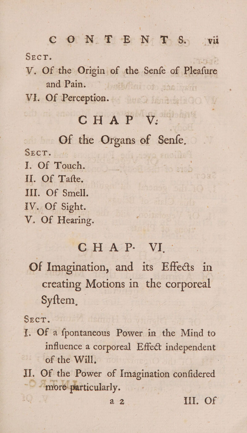 € OM. Pi-Ere Ni Be oe SECT. . V. Of the Origin of the Senfe of Pleafure and Pain. VI. Of Perception. needy CHAP VY. Of the Organs of Senfe. Sect. | Phat I. Of Touch. Ii. Of Tatfte. II. Of Smell. iV. Of Sight. V. Of Hearing. CHAP. VI.- Of Imagination, and its Effects in creating Motions in the corporeal Syftem, | Sect. {. Of a fpontaneous Power in the Mind to influence a corporeal Effect independent of the Will, iI. Of the Power of Imagination confidered “more ‘particularly. a 2 i, ON