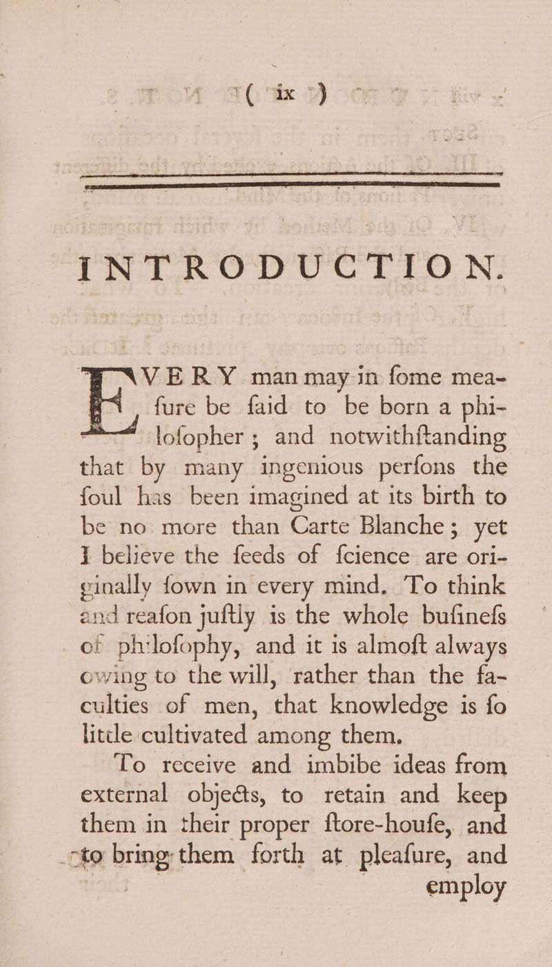 INTRODUCTION. SAVERY manmay in fome mea- a fure be faid to be born a phi- —lofopher ; and notwithftanding te by many ingenious perfons the foul has been imagined at its birth to be no more than Cate Blanche ;_ yet } believe the feeds of fcience are ori- einally fown in every mind. To think and reafon juftly is the whole bufinefs of philofophy, and it is almoft always owing to the will, rather than the fa- culties of men, that knowledge is fo litcle cultivated among them. To receive and imbibe ideas from external objects, to retain and keep them in their proper ftore-houfe, and oto bring; them forth at pleafure, and employ