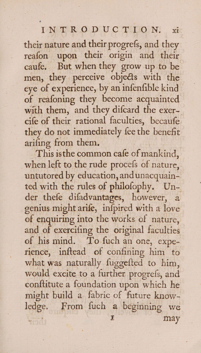 their nature and their progrefs, and they reafon upon their origin and their caufe, But when they grow up to be ~ _men, they perceive objeéts with the eye of experience, by an infenfible kind of reafoning they become acquainted with them, and they difcard the exer- cife of their rational faculties, becaufe they do not immediately fee the benefit arifing from them. This isthe common cafe ot BEC ACS when left to the rude procefs of nature, untutored by education, and unacquain- ted with the rules of philofophy. Une der thefe difadvantages, however, a genius might arife, infpired with a awe of enquiring into the works of nature, and of exerciling the original faculties of his mind. To-fuch an one, expe- rience, inftead of confining him to what was naturally fuggetted to him, would excite to a further progrefs, and conftitute a foundation upon which he might build a. fabric of future know- ledge. From fuch a beginning we coin oe i may