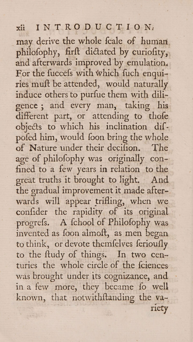 may derive the whole fcale of human. philofophy, firft dictated by curiofity, and afterwards improved by emulation. For the fuccefs with which fuch enqui- ries muft be attended, would naturally induce others to purfue them with dili- gence ; and every man, taking his different part, or attending to thofe objects to which his inclination dif- pofed him, would foon bring the whole of Nature under their decifion. The age of philofophy was originally con- fined to a few years in relation to the great truths it brought to light. And the gradual improvement it made after- wards will appear trifling, when we confider the rapidity of its original progrefs. A {chool of Philofophy was invented as foon almoit, as men began tothink, or devote themfelves ferioufly to the ftudy of things. In two cen- turies the whole circle of the {ciences was brought under its cognizance, and - ina few more, they became fo well known, that notwithftanding the va~ ig riety