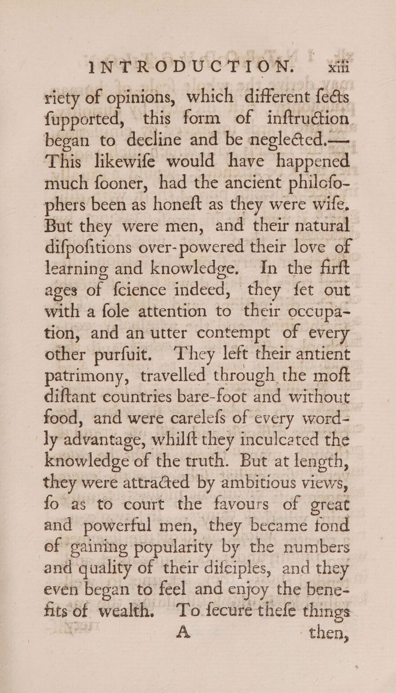 riety of opinions, which different feats fupported, this form of inftruction began to decline and be negleGed.— This likewife would have happened much fooner, had the ancient philcfo- phers been as honeft as they were wife. But they were men, and their natural difpofitions over- powered their love of learning and knowledge. In the firft ages of {cience indeed, they fet out | with a fole attention to their occupa- tion, and an utter contempt of every other purfuit. They left their antient patrimony, travelled through the moft diftant countries bare-foot and without food, and were carelefs of every word- ly advantage, whilft they inculcated the knowledge of the truth. But at length, they were attra@ted by ambitious views, fo as to court the favours of great and powerful men, they became fond of gaining popularity by the numbers and quality of their difciples, and they even began to feel and enjoy the bene- aity ~~ wealth. To fecure thefe things A then,