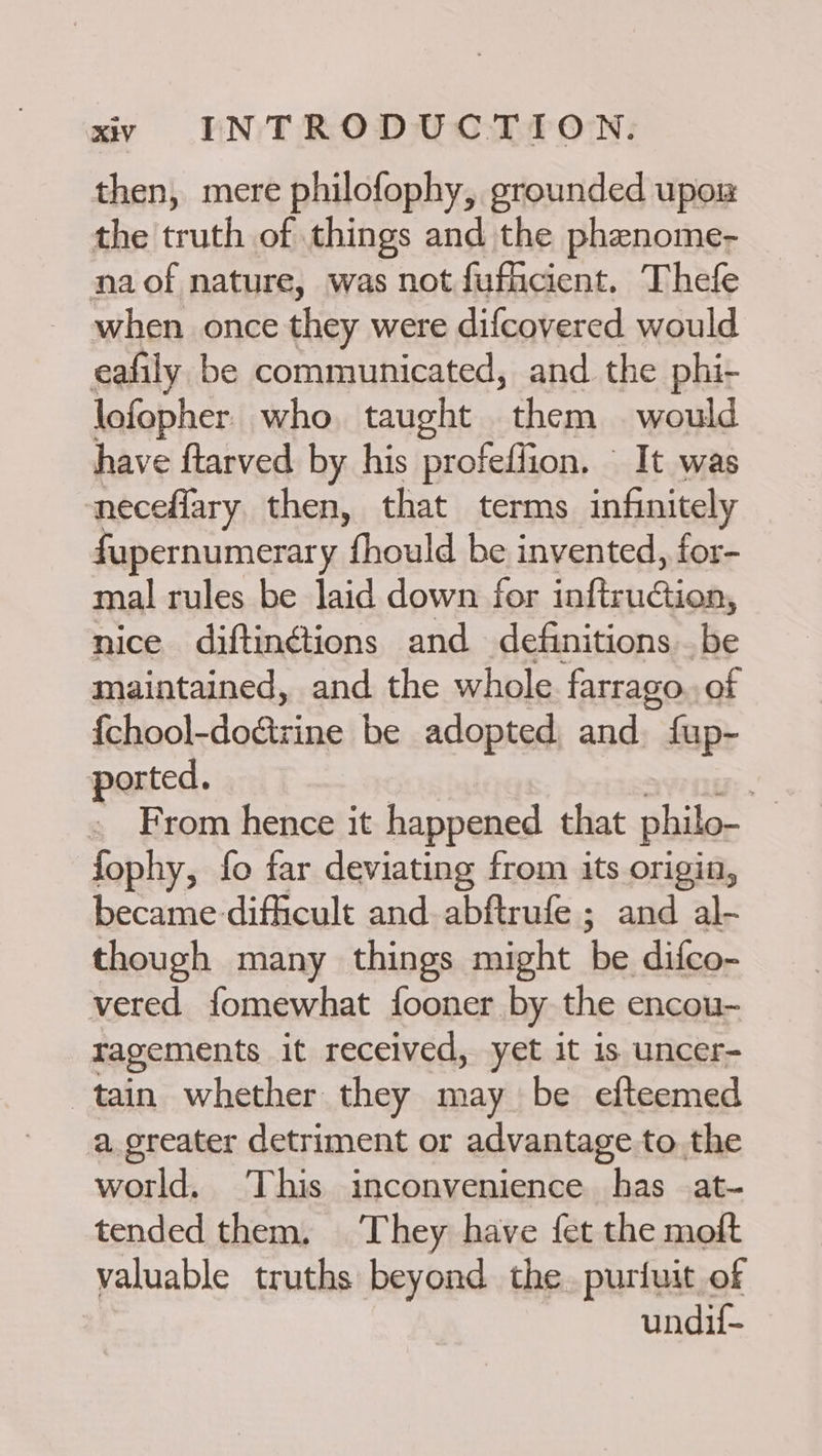 then, mere philofophy, grounded upos the truth of things and the phenome- naof nature, was not fuficient. Thefe when once they were difcovered would eafily be communicated, and the phi- lofopher. who. taught them would have ftarved by his profeffion. It was neceflary then, that terms infinitely fupernumerary fhould be invented, for- mal rules be laid down for infiruGion, nice diftinétions and definitions _ be maintained, and the whole farrago of {chool- leashes be adopted aay fup- ported. te . From hence it happened that philo- fophy, fo far deviating from its origin, became difficult and. abftrufe ; and al- though many things might hes difco- vered fomewhat fooner by the encou- ragements it received, yet it is uncer- tain whether they may be efteemed a greater detriment or advantage to. the world. This inconvenience has at- tended them. They have fet the moft valuable truths beyond the. puriuit of undif-