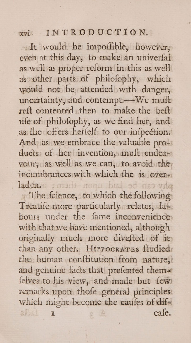 oIt would be impoffhible, however, even at this day, to make!an univerfal as well.as proper:reform in:this as well asvother parts of philofophy, which would not be attended» with danger, uncertainty, and: contempt.—We muft reft contented then to make the beft ufe of philofophy, as we find her, and as: {he offers herfelf: to our infpectiony And).as we embrace the:valuable pre-: duéts> of .her invention,» muft endea= vour;: as well: as we can, to avoid) the: incumbrances: sth which fhe is: over laden. ’ The fcience, to which the feller Treatife mare particularly. relates, Ja»: bours under the fame inconvenience: with that we have mentioned, although originally much more divefted of it than any other. Hrprocraires ftudied: the: human conftitution from nature): and genuine facts that prefented them~' felves to his view, and»made> but few: remarks upon thofe general principles: which might become the eaufes of dif=