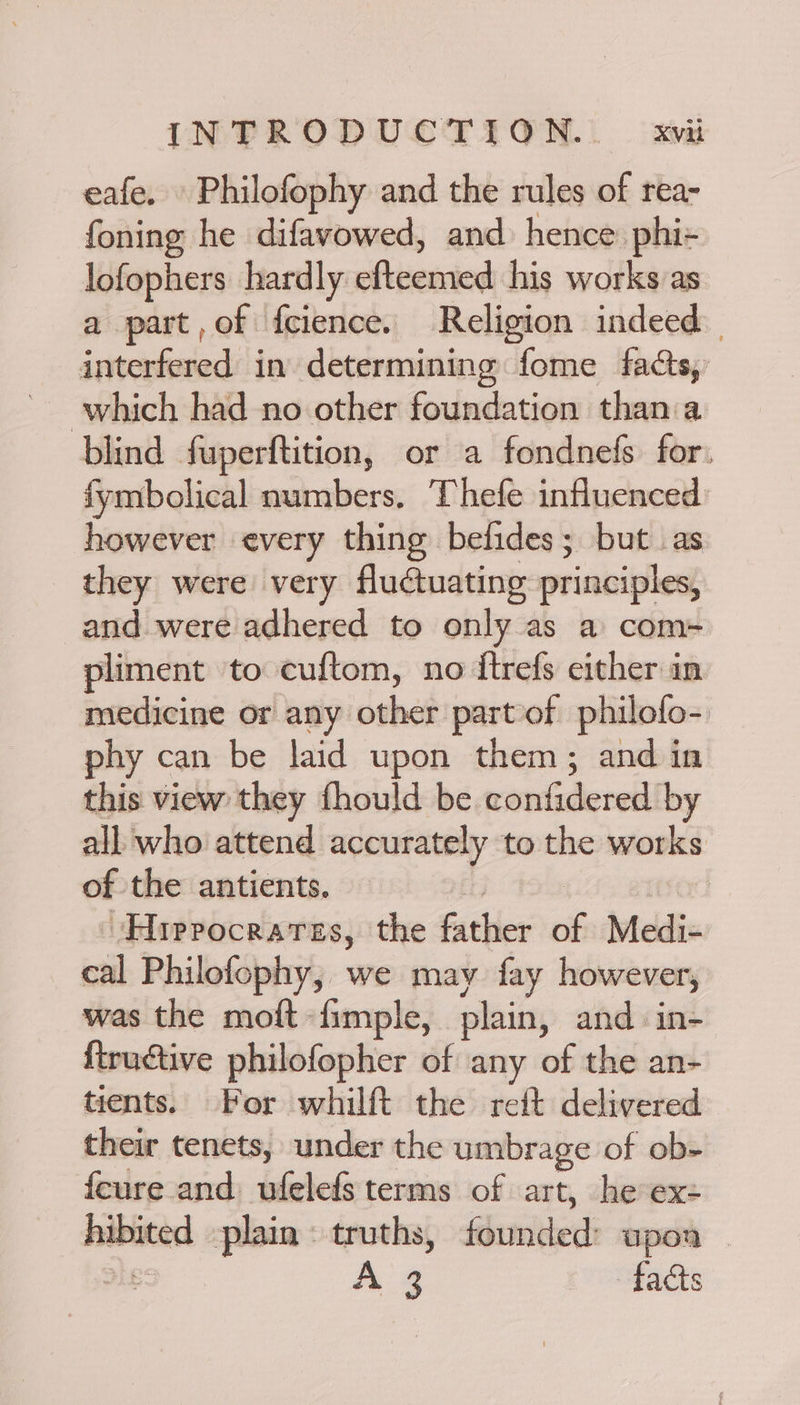 eafe. Philofophy and the rules of rea- foning he difavowed, and hence: phi+ lofophers hardly oAienied his works as a part,of fcience. Religion indeed interfered in determining fome facts, which had no other foundation than a blind fuperftition, or a fondnefs for: fymbolical numbers. Thefe influenced however every thing befides; but as they were very fluctuating principles, and were adhered to only as a com- pliment to cuftom, no itrefs either in medicine or any other part of philofo- phy can be laid upon them; and in this view they fhould be confidered'by all who attend accurately to the works of the antients. | Hiprocrares, the father of Ivleldis cal Philofophy, we may fay however, was the moft -fimple, plain, and in- {tructive philofopher of any of the an- tients. For whilft the reft delivered their tenets, under the umbrage of ob- {cure and bhlets terms of art, he ex: hibiiced plain © truths, founded upon | hg facts