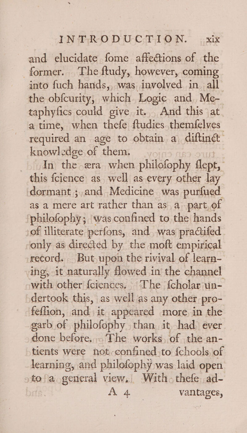 and elucidate fome affe&tions of the former. The ftudy, however, coming into fuch hands,, was involved in. all the obfcurity, which Logic and. Me- taphyfics could give it... And this at atime, when thefe ftudies themfelves required an age to obtain a diftinét knowl: dee.of them. In the era when philofophy flept, this fcience as. well as-every other lay dormant ;.and Medicine was purfued as a mere art rather than as a. part,of ‘philofophy; was confined to the hands sof illiterate perfons, and..was practifed only as directed by the moft empirical record. But, upon the rivival of leara- ing, it naturally flowed in the channel with other f{ciences, The {cholar un- dertook this, as well as any other pro- feffion, and it appeared more. in the garb a philofophy than it had ever done before, The works. of the an- tients were not-confined:to {chools, of learning, and philofophy was laid open ate fia: cerieral view, With-thefe ad- - A 4 vantages,