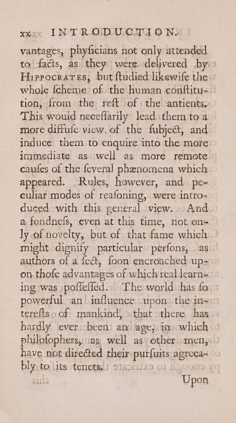 vantages, phyficians not only attended to facts, as they were delivered by: Hippocrates, but ftudied likewife the.’ whole {cheme’ of. the human conftitu-. tion, from the reft of the antients. This would neceflarily lead them to a more diftule view. of the fubject, and induce them to enquire into the more immediate as well as more remote caufes of the feveral phenomena which appeared, Rules, however, and pe- culiar modes of reafoning, were intro~ duced with this general. view... And. a sence even at this time, not on ly of novelty, but of that fone which might dignify particular perfons, as authors of a fect, foon encroached up- on. thofe idvantanes of which reallearn- ing was »pofleffed. ‘The world has fo powerful an influence upon» the in- tereftso of mankind) that othere has hardly ever: been) am ‘age,: in) which philofophers,:ias. well as» other.men, have not directed their purfuits agreea~ blyst to iits tenets, ! < 2.03 ‘Upon