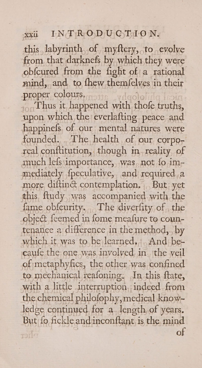 this Jabyrinth,.of myftery,.to .evolve from. that darknefs by which they were obfcured from the fight of; a rational mind, and. to fhew themfelves i in their | PROD: colours, Thus it happened with thofe truths, upon which the: everlafting. peace and happinefs. of our mental natures were founded., , The, health of our corpo- real conftitution,. though im. reality, of much lefs:importance,, was..not fo im- mediately {peculative, and required,a more. diltin&amp; contemplation. |. But: yet this ftudy, was accompanied with the fame ob{curity. The diverfity. of . the object feemed in fome meafure to coun- tenatice a difference in the method,., by which it was to, be learned, Andie caufe the one was involved, in. 'the veil of metaphyfics, the other was confined _to,mechanical,reafoning: In this fate, with a little interruption,, indeed. from the. chemical philofophy, medical know- ledge continued. for a length, of years. But fo fickle and inconftant is the mind of