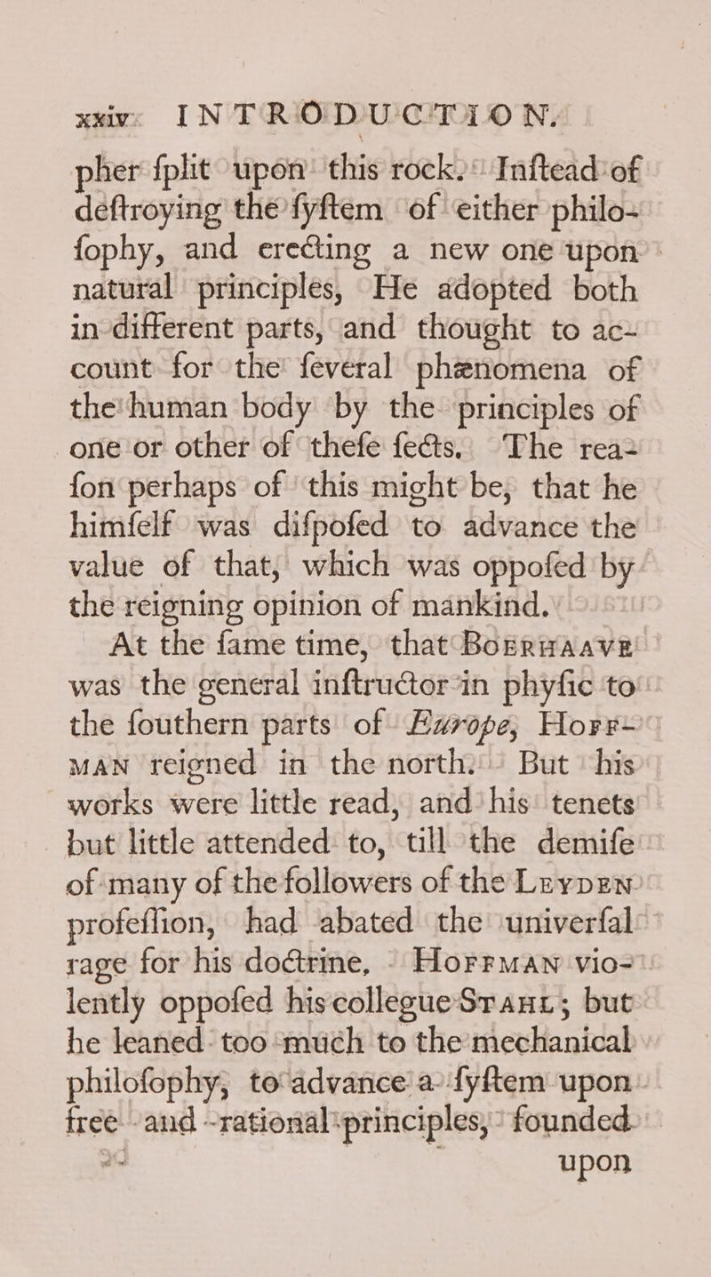 pher {plit upon: this rock. Inftead’ of deftroying the fyftem of either philo- fophy, and erecting a new one upon natural principles, He adopted both indifferent parts, and thought to ac- count for the feveral phenomena of the'human body by the principles of one or other of thefe feés. The rea fon perhaps of ‘this might be, that he himfelf was difpofed to advance the value of that, which was oppofed by the reigning opinion of mankind. At the fame time, that BokrHaave was the general inftructorin phyfic to the fouthern parts of Europe; Horr~ man reigned in the north. But’ his works were little read, and’ his: tenets but little attended to, till the demife’ of many of the followers of the Lrypen profeffion, had abated the univerfal: rage for his doétrine, - Horrmaw vio=. lently oppofed his collegueSrauz; but he leaned: too ‘much to the mechanical philofophy, to advance a-fyftem upon. tree. and -rational ‘principles, founded e- upon