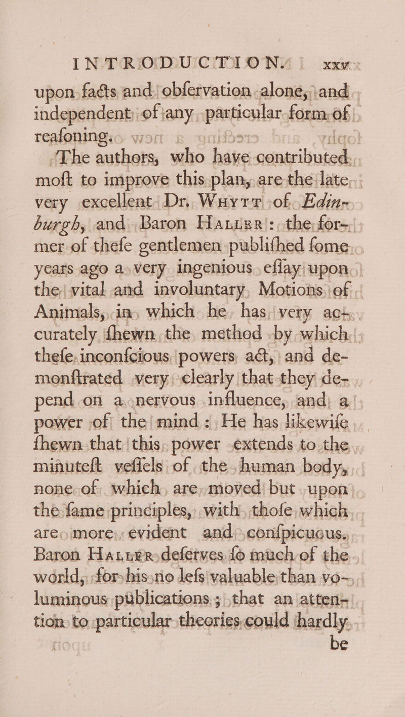 upon. fats and. obfervation. louse and indspegcenti ofiany paetionlar form, of | reafoning... wor ‘The otoes who base omagliel in moft to improve this plan,.are the late... very excellent. Dr, Wart of Edin- burgh, and Baron Hauisr': the for-, mer-of thefe gentlemen publithed fome,., years ago avery ingenious eflay upon, | the vital and involuntary, Motions, of . Animals,,ia, which he, has,very act. curately. fhewn. the. method by which, |. thefe,inconfcious [powers act, and de- monftrated very: clearly that-they de- pend.on a. nervous influence, and; a) power of the’ mind: He has likewile fhewn. that this, power .extends to the, minutelt veflels of the. human body, none of which, are, moved) but. upon). the fame principles, with), thofe which. . aren more, evident and) ,conf{picucus., Baron Hanuvrodefetves fo much of the. world, for hissno lefs'\valuable than vo-.,. luminous publications; that an atten-|_ tion: to particular theories,could jhardly. be