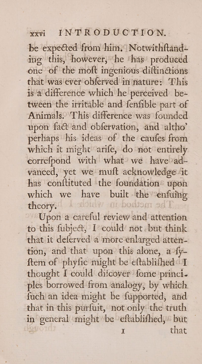 be expected from ‘him. Notwithftaad- ing this, however, ‘he ‘has’ produced one of the moft ingenious diftin@ions - that was ever obferved ininature: This is/a' difference which he perceived be- tween the irritable and fenfible part of Animals, ‘This difference was founded upon fac ‘and obfervation, and altho’ perhaps his ideas of the caufes from which it might arife, do not ‘entirely correfpond with what’ we have ad- vanced, yet we muft acknowledge it has conftituted the foundation’ upon which we have built the ae theory. Upon a careful review bind attention to this fubjea@t, I could’ not. but think that it deferved a more enlarged atten- tion, and that upon. this alone, a-fy- ftem of phytic might be eftablifhed I — thought I-could diicoverfome. princi. ples borrowed from analogy, by which fuch' an idea might be fupported, and that in this purfuit, not only: the truth in hap Magee might be eftablifhed, SISit: