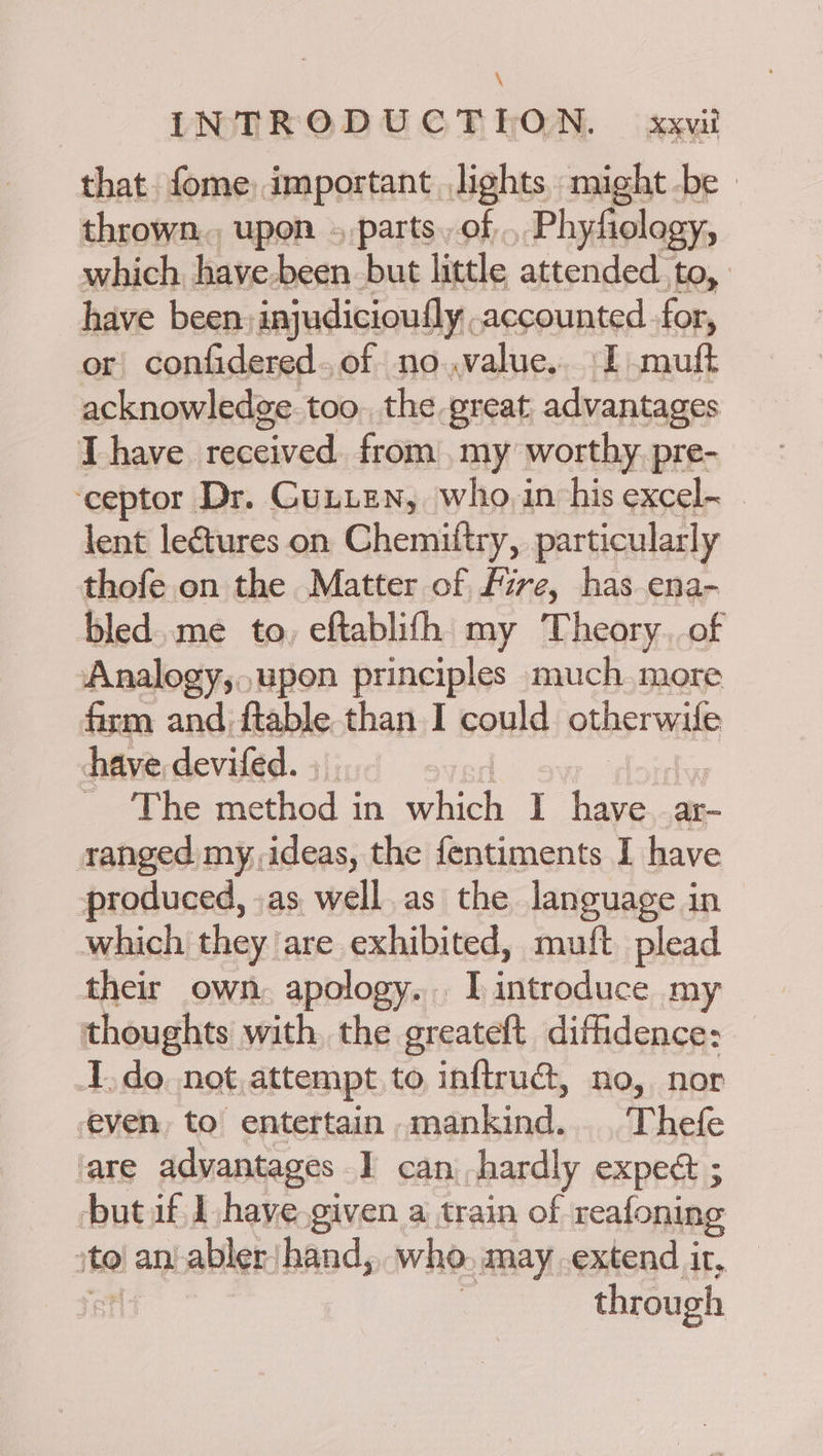 that fome; important lights might -be » thrown. upon . parts. of, Phyfiology, which. have-been. but little attended. co. have been, injudicioufly accounted for, or confidered.of no.value.. I muft acknowledge. too. the great advantages T have received from my worthy pre- ‘ceptor Dr. GunieNn, who,in his excel- lent leétures on Chemittry, particularly thofe on the Matter of Fire, has ena- bled. me to, eftablifh my Theory. of Analogy,,,upon principles much more firm and ftable than I could otherwile have devifed. . SPhenethod in. which 1 ‘es a ranged my, ideas, the fentiments I have produced, .as well as the language in which they are exhibited, muft plead their own. apology. I Sete ace my thoughts with, the greateft diffidence: I.do not attempt to inftrué, no, nor even, to entertain mankind... Thefe are advantages I can hardly expect ; but if J haye.given a train of reafoning ito) ant abler/hand, who, may extend ir, through