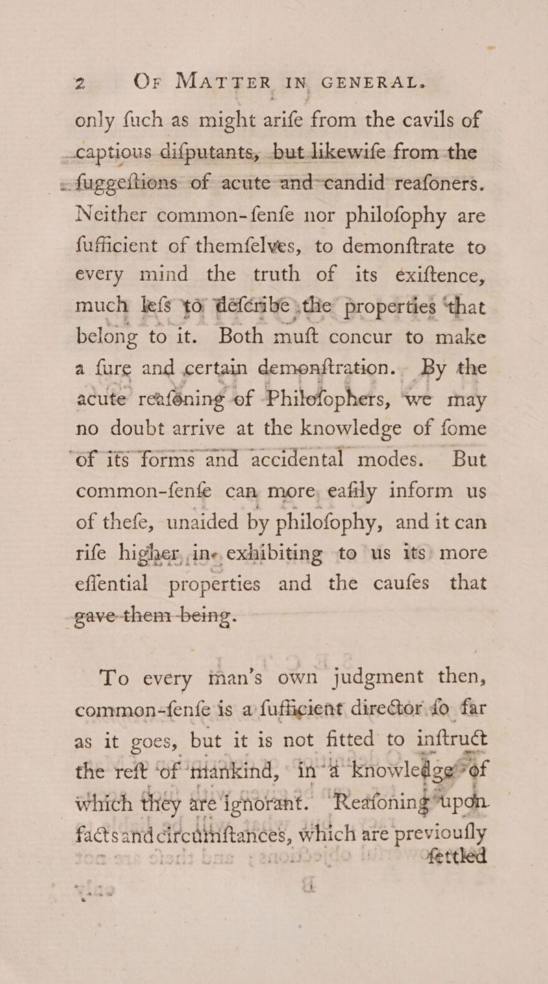 only fuch as might arife from the cavils of _captious difputants, but likewife from the _« fuggeftions of acute and~candid reafoners. Neither common-fenfe nor philofophy are fufficient of themfelves, to demonftrate to every mind the truth of its exiftence, much lefs to défcribe \the properties ‘that belong to it. Both aih concur to make a {ure and certain demenftration. By the acute ‘rea{Gning of | Philofophers, - ‘we may no doubt arrive at the knowledge of fome ‘of its forms and accidental modes. But common-fenfe can more, eafily inform us of thefe, unaided by philofophy, and it can rife higher, ine. exhibiting to us its’ more effential properties and the caufes that gave them being. To every man’s own judgment then, common- -fenfe is a fuffigient direGor fo far as it goes, but it is not fitted’ to inftrudt the reft ‘of tiankind, in” a ‘Knowledge of which they are ignorant. “Reafoning supdn. factsand ciroatiiftances, v which are previoufly 2 ! fetthed
