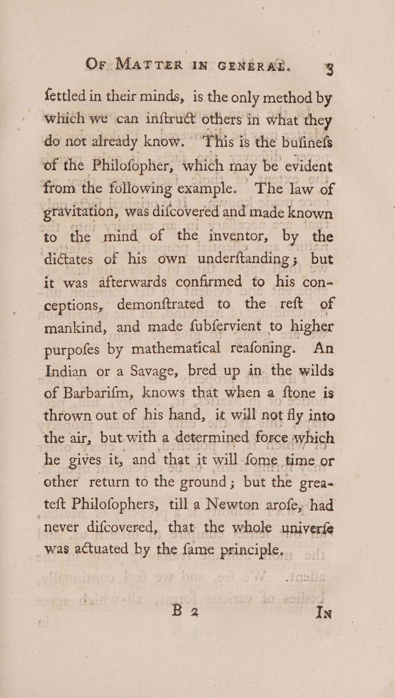 fettled in their minds, is the only method by which we can inftruct others in what they do not already know. oT his 3 is the bufinefs of the Philofopher, which tnay be evident from the following example. The law of : gravitation, was difcovered and made known to the mind of - the inventor, by the dictates of his own underftanding ; ; but it was afterwards confirmed to his con- ‘ceptions, demonftrated to the reft of mankind, and made fubfervient to higher purpofes by mathematical reafoning. An Andian or a Savage, bred up in the wilds of Barbarifm, knows that when a ftone is thrown out of his hand, it will not fly into ‘the air, but with a determined force which he gives it, and that it will fome. time or other return to the ground ; but the grea= teft Philofophers, till a Newton arofe, had “never difcovered, that the whole univerfe was actuated by the fame principle, . B 2 ey In