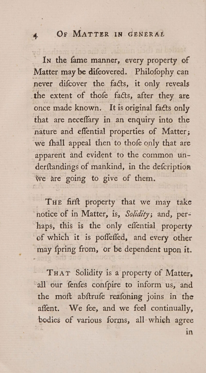 _ In the fame manner, every property of Matter may be difcovered. Philofophy can never difcover the facts, it only reveals ‘the extent of thofe faéts, after they are once made known. It is original faéts only that are neceffary in an enquiry into the nature and effential properties of Matter; ‘we fhall appeal then to thofe only that are apparent and evident to the common un- derftandings of mankind, in the defcription we are going to give of them. Tue firft property that we may take ‘notice of in Matter, is, So/dity; and, per- haps, this is the only effential property ‘of which it is poflefied, and every other may fpring from, or be dependent upon it. TFuat Solidity is a property of Matter, all our fenfes confpire to inform us, and the moft abftrufe reafoning joins in the affent. We fee, and we feel continually, bodies of various forms, all which agree in