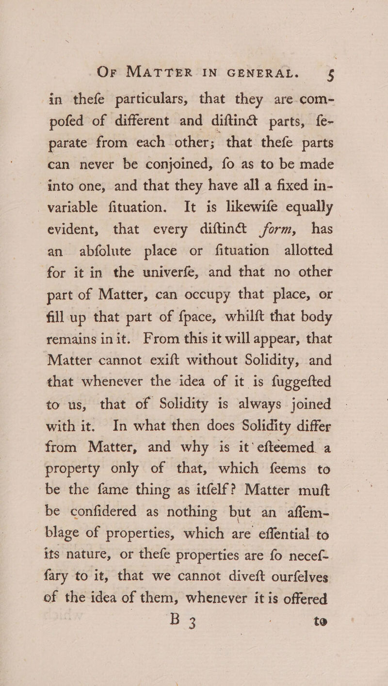 in thefe particulars, that they are.com- pofed of different and diftinét parts, f{e- parate from eachother of that thefe parts can never be conjoined, fo as to be made into one, and that they have all a fixed in- variable fituation. It is likewife equally evident, that every diftinét form, has an abfolute place or fituation allotted for it in the univerfe, and that no other part of Matter, can occupy that place, or fill up that part of fpace, whilft that body remains init. From this it will appear, that Matter cannot exift without Solidity, and — that whenever the idea of it is fuggefted to us, that of Solidity is always joined with it. In what then does Solidity differ from Matter, and why is it’ efteemed a property only of that, which feems to be the fame thing as itfelf? Matter mutt be confidered as nothing but an affem- blage of properties, which are effential to its nature, or thefe properties are fo necef- fary to it, that we cannot diveft ourfelves of the idea of them, whenever it is offered | cee : to