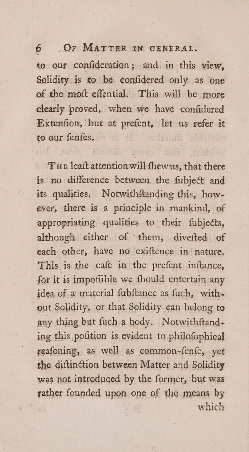 to our confideration; and in this view, Solidity is to be. ¢onfidered only as one of the moft effential. This will be more clearly proved, when we havé confidered Extenfion, but at prefent, Tet us refer it to our fenfes.. Fue leaft attentionwill thewus, that there is no difference between the fubject and its qualities. Notwithftanding this, how- ever, there is a principle in mankind, of appropriating qualities to their fubjects, although either of ‘them, divefted of each other, have no ‘exiftence in nature. This is the cafe in the prefent inftance, for it is impoflible we fhould entertain any idea of a material fubftance as fuch, with- out Solidity, or that Solidity can belong to any thing but fuch a body. Notwithftand- ing this ,pofition is evident to philofophical reafoning, as well as common-fenfe, yet the. diftin@ion between Matter and Solidity was not introduced by the former, but was rather founded upon one of the means by which