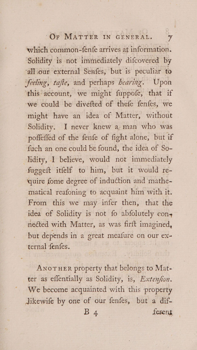 which common-fenfe arrives at information. Solidity is not immediately difcovered by ‘all .our external Senfes, but 1s peculiar to Feeling, tafte, and perhaps bearing. Upon ‘this account, we might fuppofe, that if we could be divefted of thefe fenfes, we might have an idea of Matter, without Solidity. I never knew a, man who was poffefied of the fenfe of fight alone, but af fuch an one could be found, the idea of So- lidity, I believe, would not immediately fuggelt itfelf to him, but it would re- quire fome degree of induction and mathe- matical reafoning to acquaint him with it. From this we may infer then, that the idea of Solidity is not fo abfolutely con+ nected with Matter, as was firft imagined, but depends i in a great meafure on our ex- | ternal fenfes. ANOTHER property that belongs to Mat- ter as efientially as Solidity, is, Extenfon. We become acquainted with this property dikewife by one of our fenfes, but a dif-